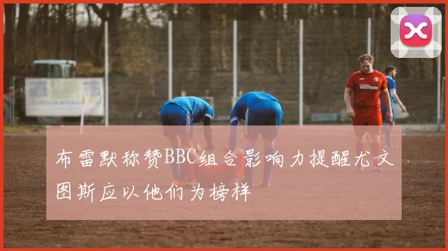 布雷默称赞BBC组合影响力提醒尤文图斯应以他们为榜样