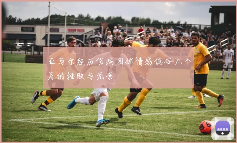 亚马尔经历伤病困扰情感低谷几个月的挫败与无奈