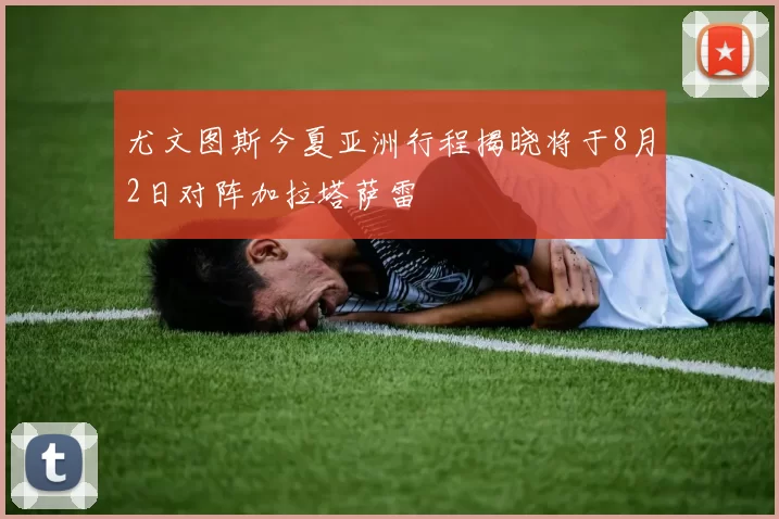 尤文图斯今夏亚洲行程揭晓将于8月2日对阵加拉塔萨雷