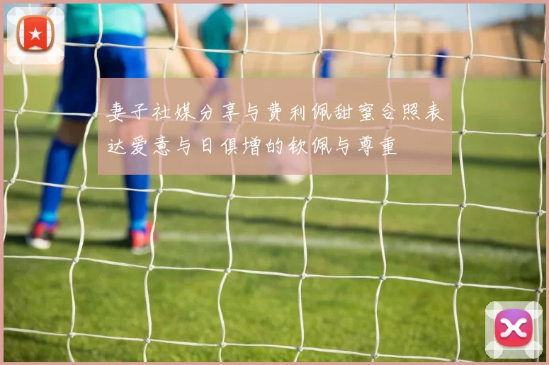 妻子社媒分享与费利佩甜蜜合照表达爱意与日俱增的钦佩与尊重