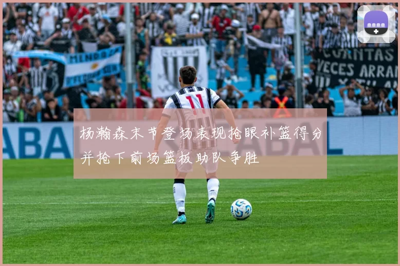 杨瀚森末节登场表现抢眼补篮得分并抢下前场篮板助队争胜