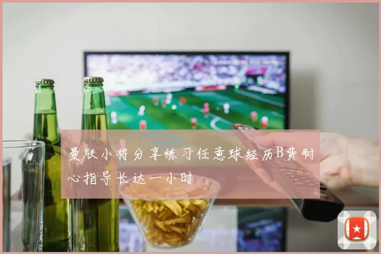 曼联小将分享练习任意球经历B费耐心指导长达一小时