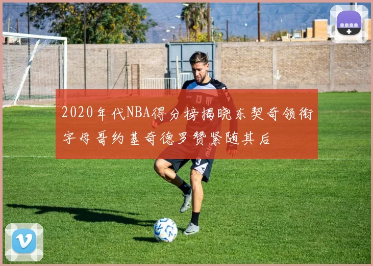 2020年代NBA得分榜揭晓东契奇领衔字母哥约基奇德罗赞紧随其后
