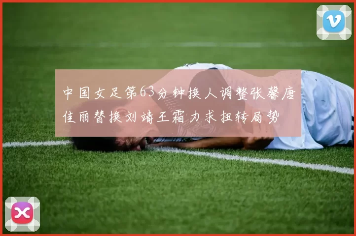 中国女足第63分钟换人调整张馨唐佳丽替换刘靖王霜力求扭转局势