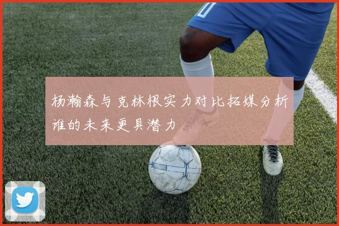 杨瀚森与克林根实力对比拓媒分析谁的未来更具潜力